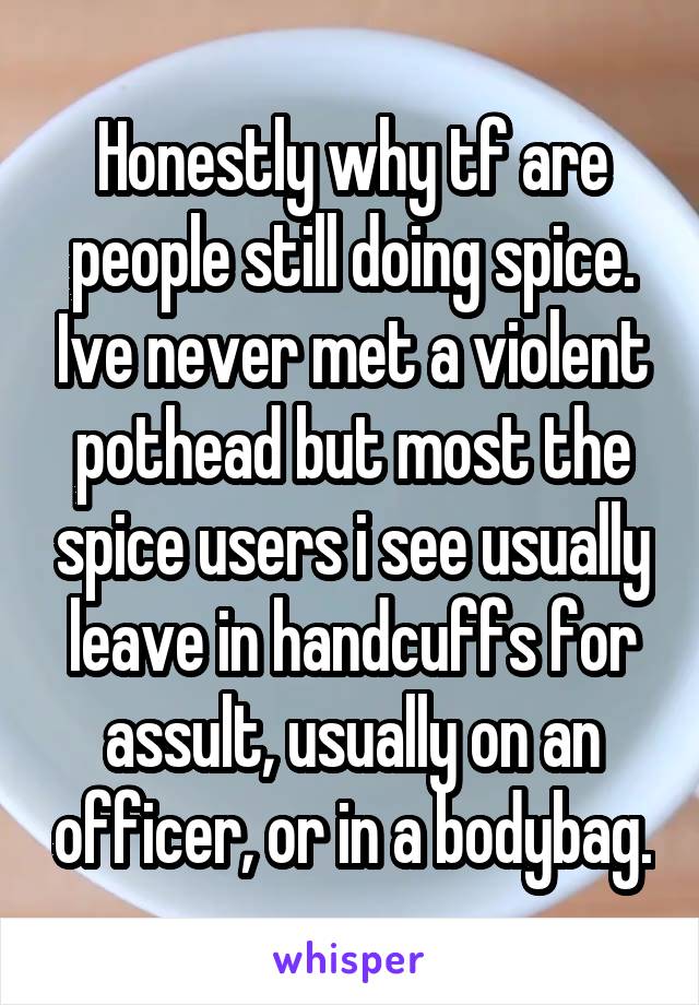 Honestly why tf are people still doing spice. Ive never met a violent pothead but most the spice users i see usually leave in handcuffs for assult, usually on an officer, or in a bodybag.