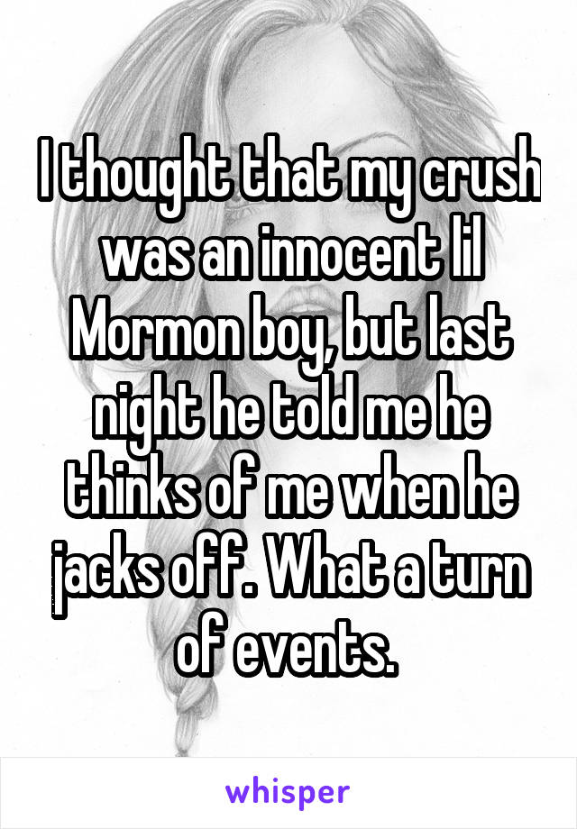 I thought that my crush was an innocent lil Mormon boy, but last night he told me he thinks of me when he jacks off. What a turn of events. 