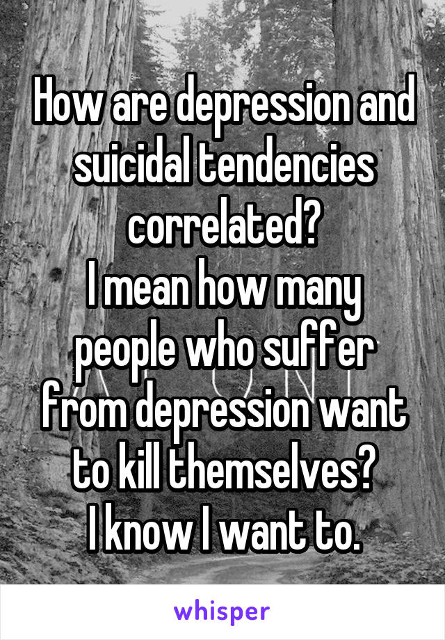How are depression and suicidal tendencies correlated?
I mean how many people who suffer from depression want to kill themselves?
I know I want to.