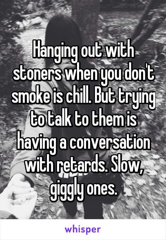 Hanging out with stoners when you don't smoke is chill. But trying to talk to them is having a conversation with retards. Slow, giggly ones.