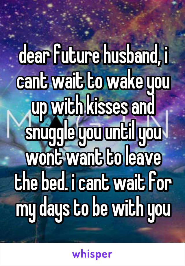 dear future husband, i cant wait to wake you up with kisses and snuggle you until you wont want to leave the bed. i cant wait for my days to be with you