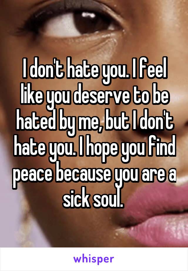 I don't hate you. I feel like you deserve to be hated by me, but I don't hate you. I hope you find peace because you are a sick soul. 