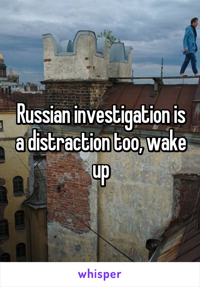 Russian investigation is a distraction too, wake up