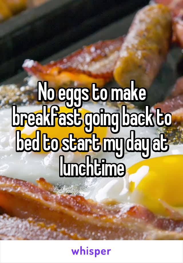 No eggs to make breakfast going back to bed to start my day at lunchtime