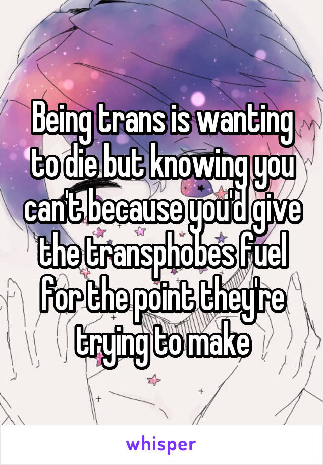 Being trans is wanting to die but knowing you can't because you'd give the transphobes fuel for the point they're trying to make