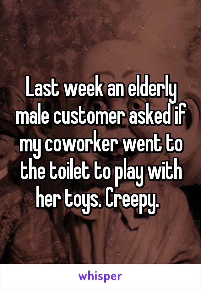 Last week an elderly male customer asked if my coworker went to the toilet to play with her toys. Creepy.  