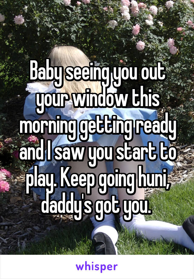 Baby seeing you out your window this morning getting ready and I saw you start to play. Keep going huni, daddy's got you. 