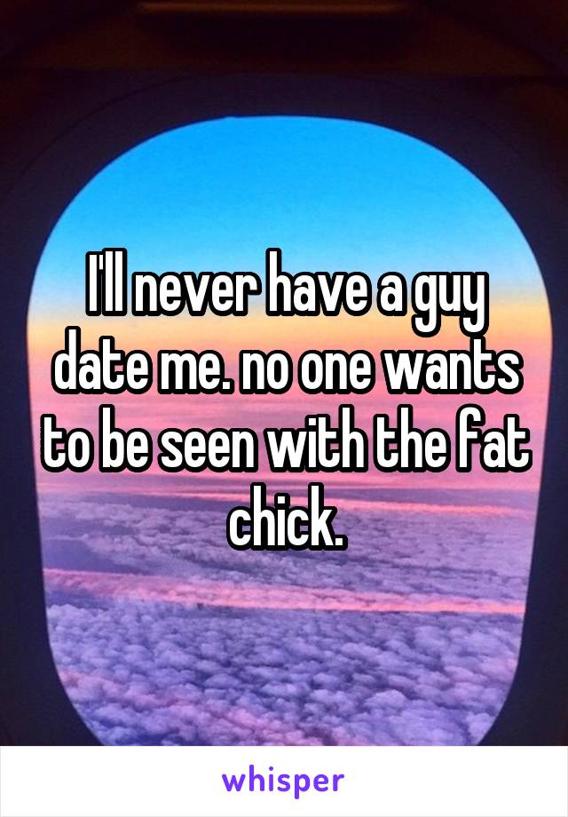 I'll never have a guy date me. no one wants to be seen with the fat chick.