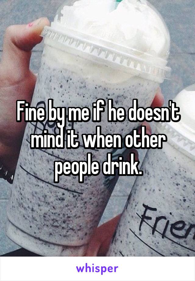 Fine by me if he doesn't mind it when other people drink.