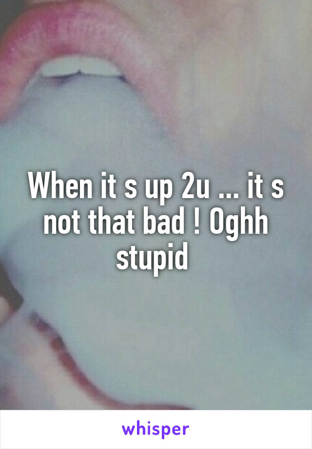 When it s up 2u ... it s not that bad ! Oghh stupid 
