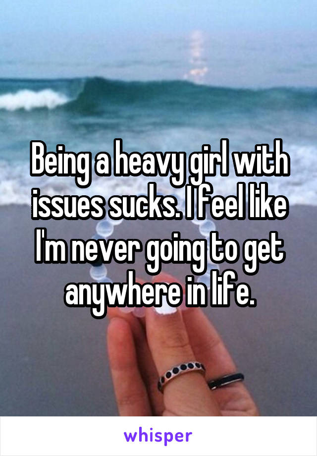 Being a heavy girl with issues sucks. I feel like I'm never going to get anywhere in life.