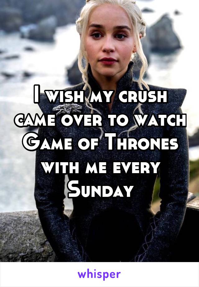 I wish my crush came over to watch Game of Thrones with me every Sunday