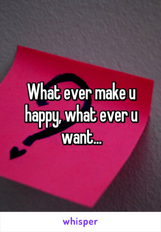 What ever make u happy, what ever u want...