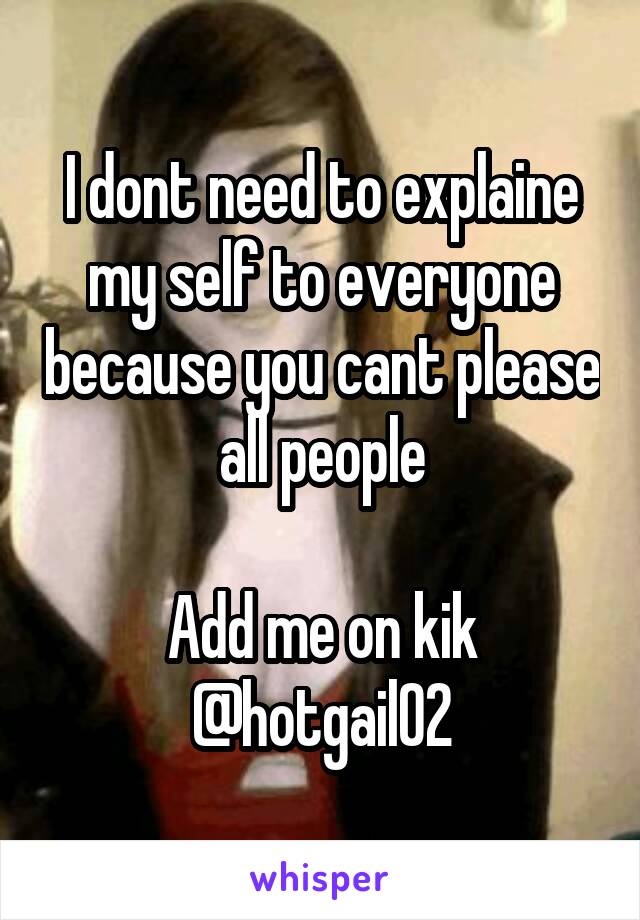 I dont need to explaine my self to everyone because you cant please all people

Add me on kik @hotgail02