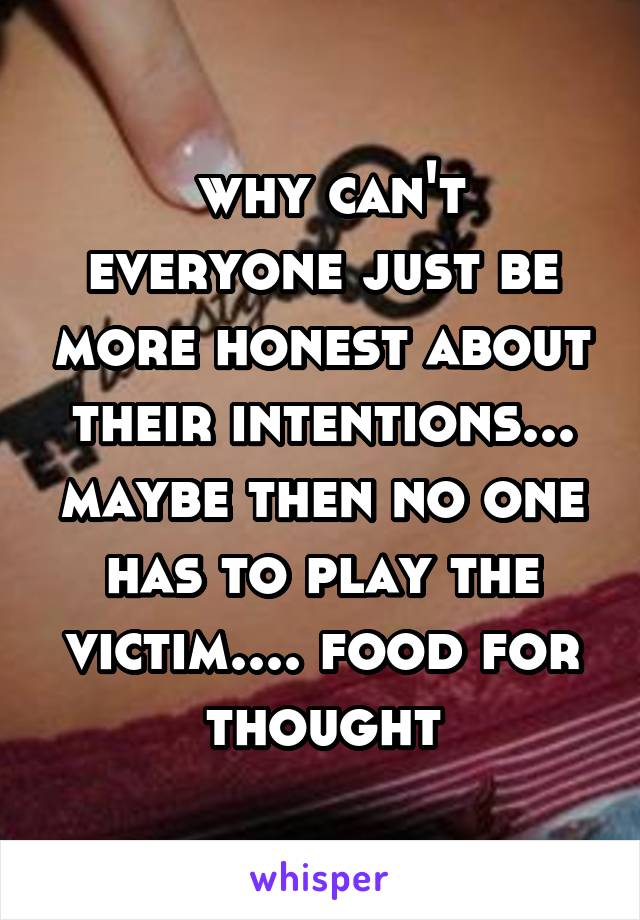  why can't everyone just be more honest about their intentions... maybe then no one has to play the victim.... food for thought