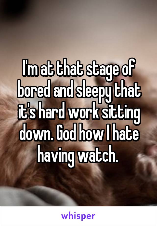 I'm at that stage of bored and sleepy that it's hard work sitting down. God how I hate having watch. 