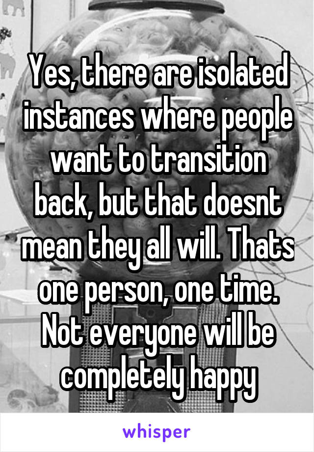 Yes, there are isolated instances where people want to transition back, but that doesnt mean they all will. Thats one person, one time. Not everyone will be completely happy