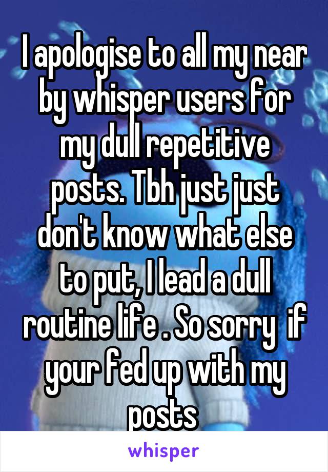 I apologise to all my near by whisper users for my dull repetitive posts. Tbh just just don't know what else to put, I lead a dull routine life . So sorry  if your fed up with my posts 