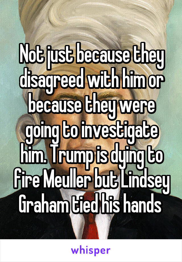 Not just because they disagreed with him or because they were going to investigate him. Trump is dying to fire Meuller but Lindsey Graham tied his hands 