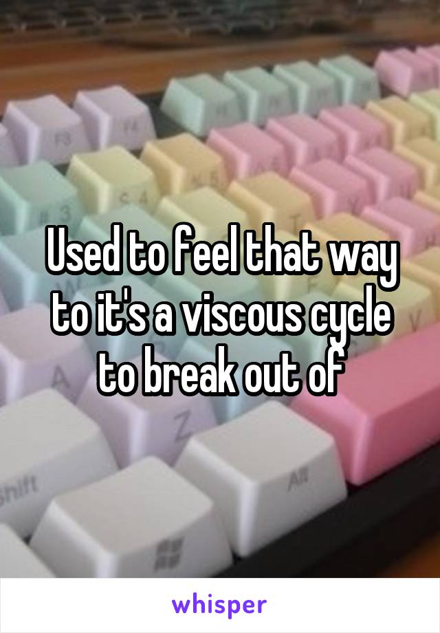 Used to feel that way to it's a viscous cycle to break out of