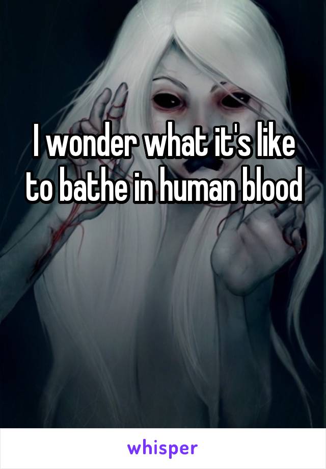 I wonder what it's like to bathe in human blood


