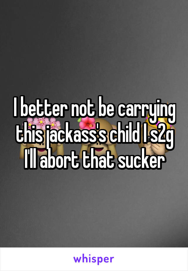 I better not be carrying this jackass's child I s2g I'll abort that sucker