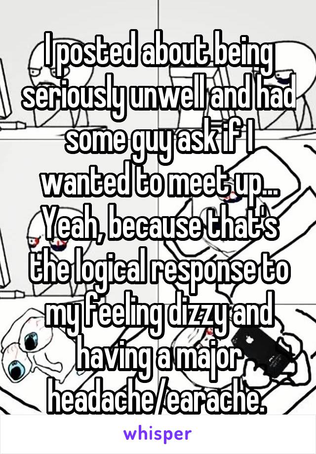 I posted about being seriously unwell and had some guy ask if I wanted to meet up... Yeah, because that's the logical response to my feeling dizzy and having a major headache/earache. 