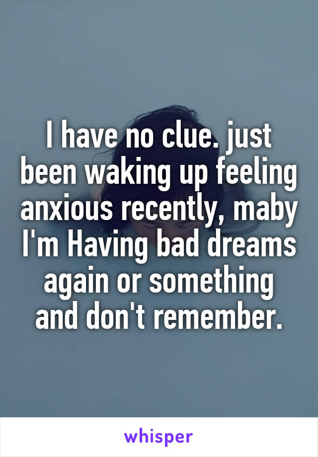 I have no clue. just been waking up feeling anxious recently, maby I'm Having bad dreams again or something and don't remember.
