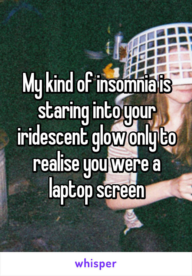 My kind of insomnia is staring into your iridescent glow only to realise you were a laptop screen