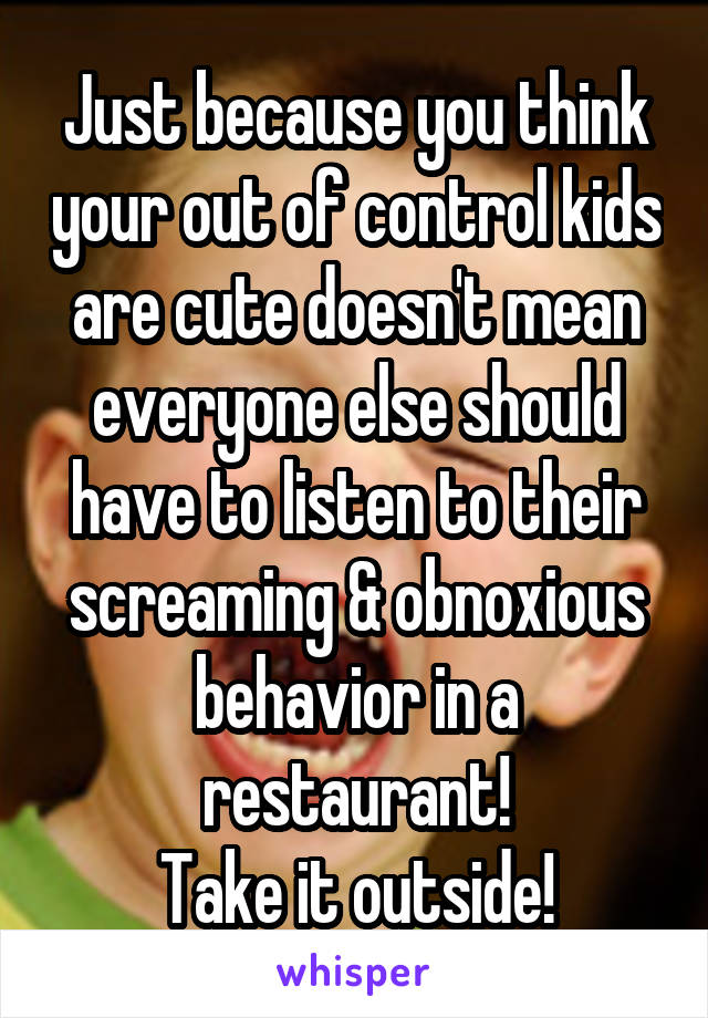 Just because you think your out of control kids are cute doesn't mean everyone else should have to listen to their screaming & obnoxious behavior in a restaurant!
Take it outside!
