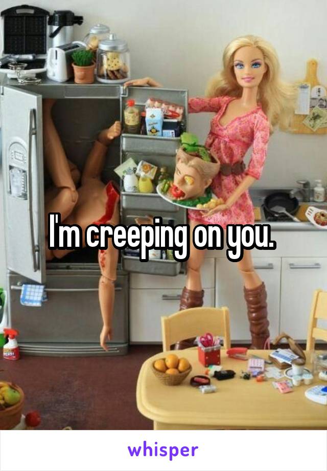 I'm creeping on you. 