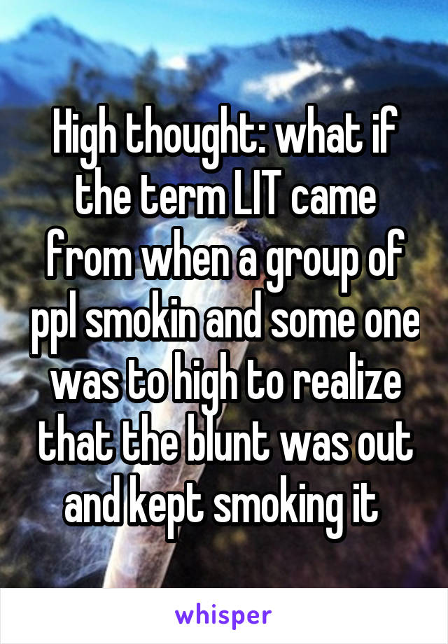 High thought: what if the term LIT came from when a group of ppl smokin and some one was to high to realize that the blunt was out and kept smoking it 