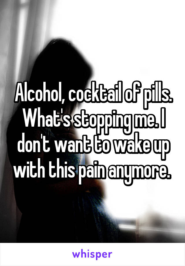 Alcohol, cocktail of pills. What's stopping me. I don't want to wake up with this pain anymore. 