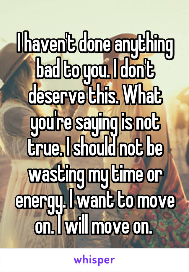I haven't done anything bad to you. I don't deserve this. What you're saying is not true. I should not be wasting my time or energy. I want to move on. I will move on. 