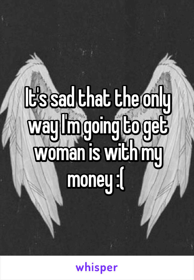 It's sad that the only way I'm going to get woman is with my money :( 