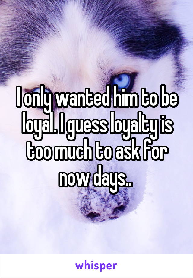 I only wanted him to be loyal. I guess loyalty is too much to ask for now days.. 