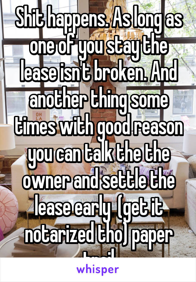 Shit happens. As long as one of you stay the lease isn't broken. And another thing some times with good reason you can talk the the owner and settle the lease early  (get it notarized tho) paper trail