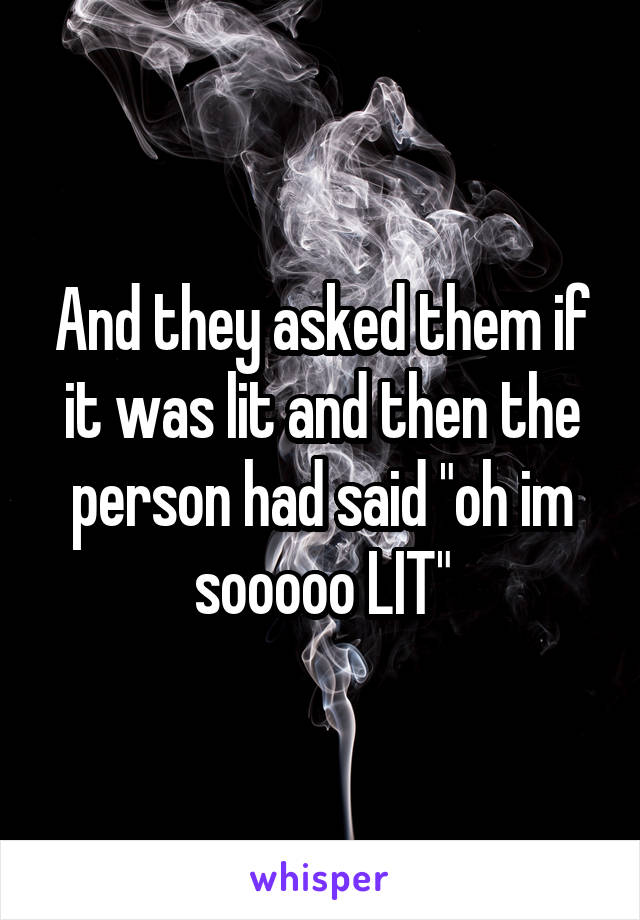 And they asked them if it was lit and then the person had said "oh im sooooo LIT"
