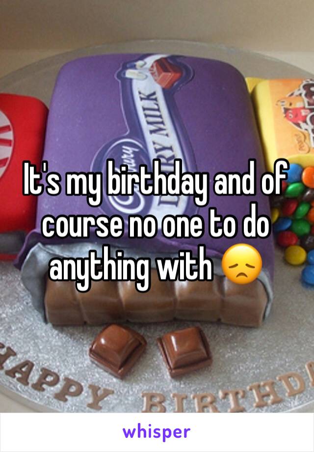 It's my birthday and of course no one to do anything with 😞