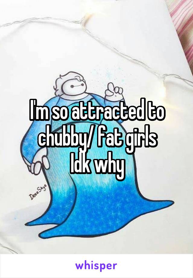 I'm so attracted to chubby/ fat girls
Idk why