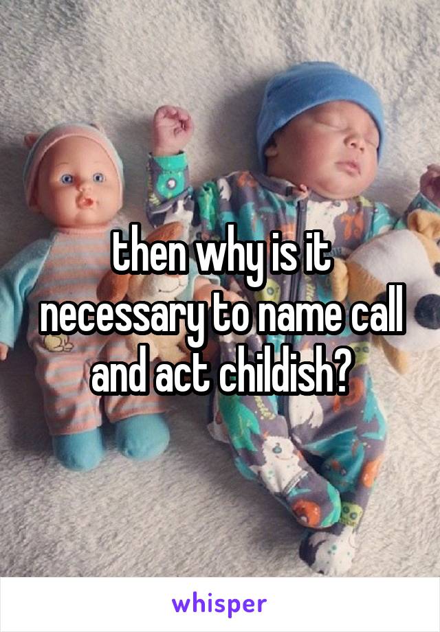 then why is it necessary to name call and act childish?
