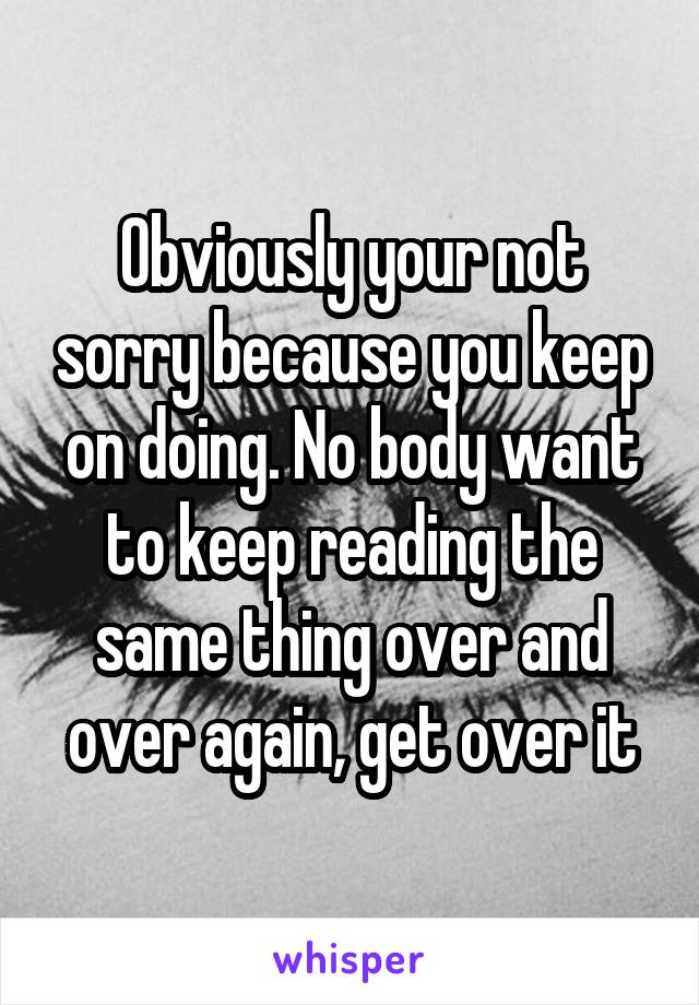 Obviously your not sorry because you keep on doing. No body want to keep reading the same thing over and over again, get over it