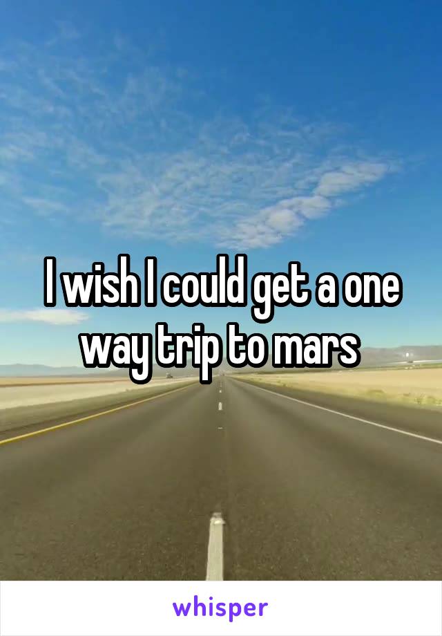 I wish I could get a one way trip to mars 