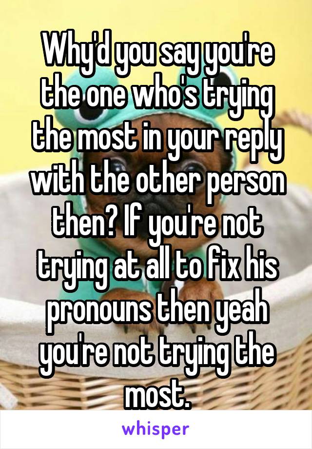 Why'd you say you're the one who's trying the most in your reply with the other person then? If you're not trying at all to fix his pronouns then yeah you're not trying the most.
