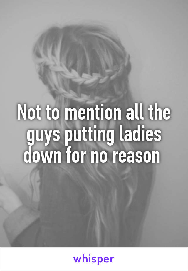 Not to mention all the guys putting ladies down for no reason 