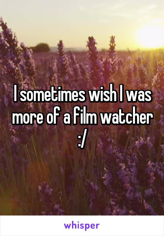 I sometimes wish I was more of a film watcher :/