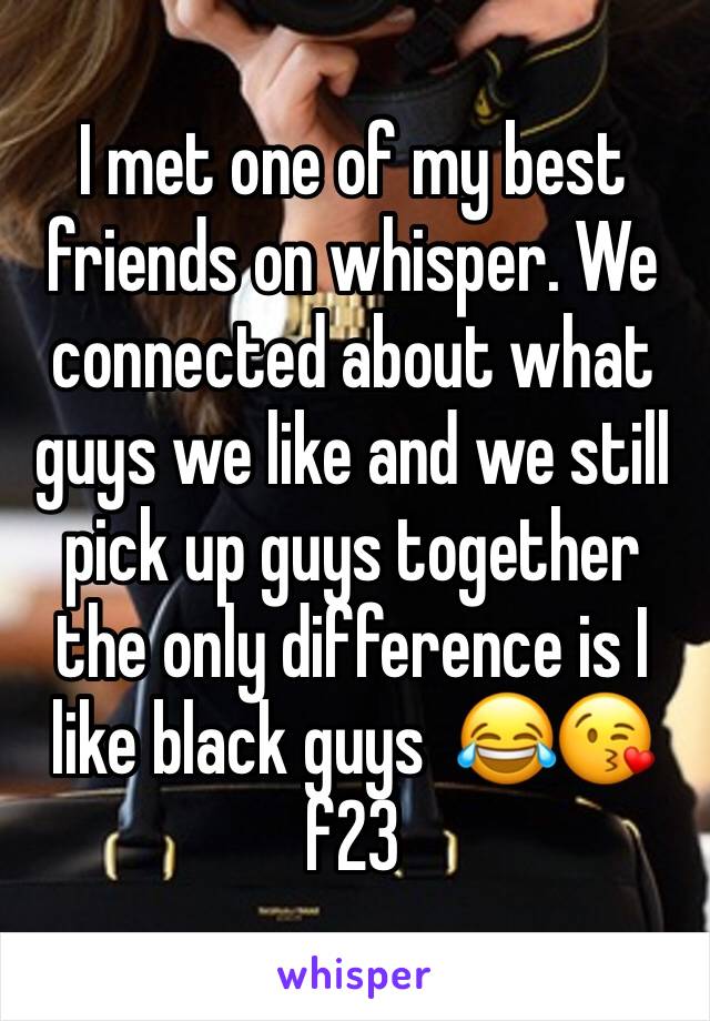 I met one of my best friends on whisper. We connected about what guys we like and we still pick up guys together the only difference is I like black guys  😂😘 f23