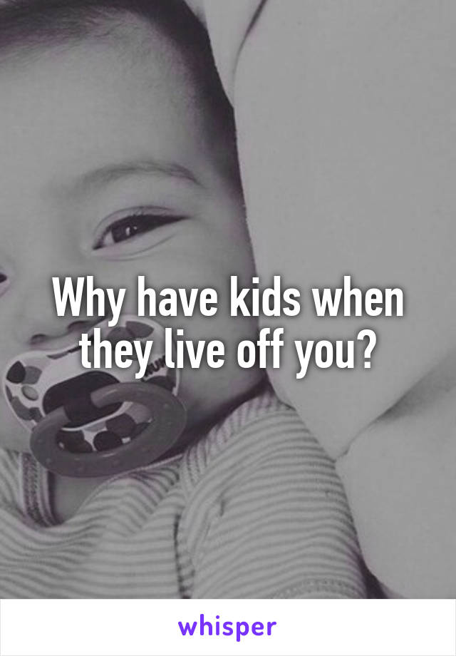 Why have kids when they live off you?