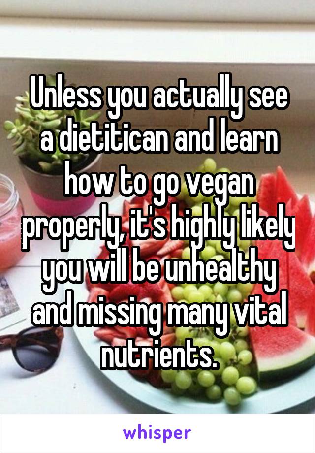 Unless you actually see a dietitican and learn how to go vegan properly, it's highly likely you will be unhealthy and missing many vital nutrients.
