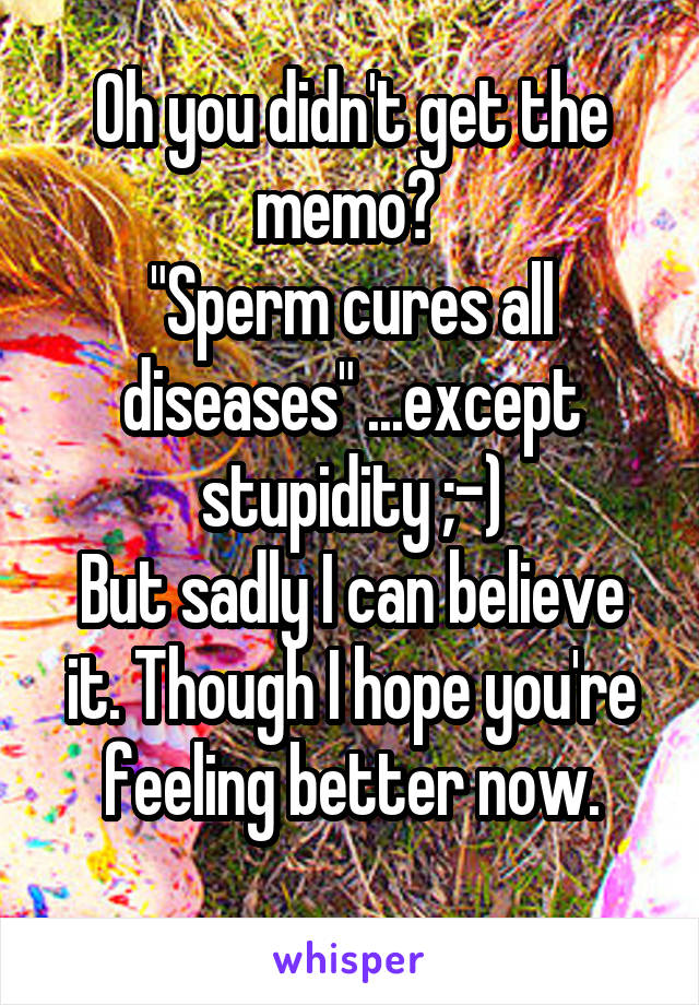 Oh you didn't get the memo? 
"Sperm cures all diseases" ...except stupidity ;-)
But sadly I can believe it. Though I hope you're feeling better now.
